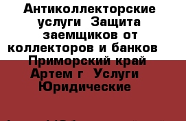 Антиколлекторские услуги. Защита заемщиков от коллекторов и банков. - Приморский край, Артем г. Услуги » Юридические   